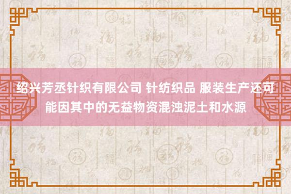 绍兴芳丞针织有限公司 针纺织品 服装生产还可能因其中的无益物资混浊泥土和水源