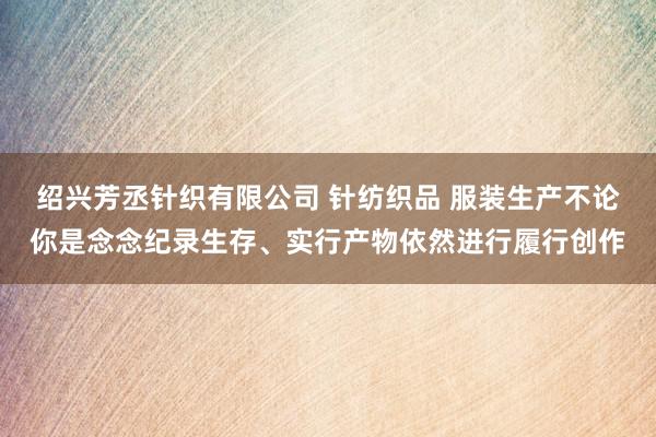 绍兴芳丞针织有限公司 针纺织品 服装生产不论你是念念纪录生存、实行产物依然进行履行创作